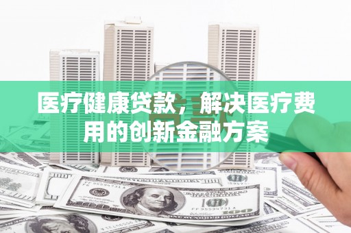 泉山医疗健康贷款，解决医疗费用的创新金融方案