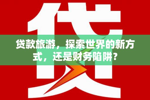 泉山贷款旅游，探索世界的新方式，还是财务陷阱？